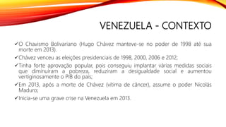 VENEZUELA - CONTEXTO
O Chavismo Bolivariano (Hugo Chávez manteve-se no poder de 1998 até sua
morte em 2013).
Chávez venceu as eleições presidenciais de 1998, 2000, 2006 e 2012;
Tinha forte aprovação popular, pois conseguiu implantar várias medidas sociais
que diminuíram a pobreza, reduziram a desigualdade social e aumentou
vertiginosamente o PIB do país;
Em 2013, após a morte de Chávez (vítima de câncer), assume o poder Nicolás
Maduro;
Inicia-se uma grave crise na Venezuela em 2013.
 