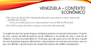 VENEZUELA – CONTEXTO
ECONÔMICO
No início do século XX a Venezuela descobriu que possui a maior reserva de
petróleo do mundo;
Essa commodity passa a ser responsável por mais de 90% do PIB do país;
Em 2014 o preço do barril começa a cair (crise internacional);
 