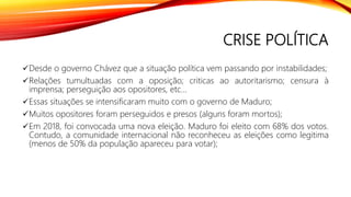 CRISE POLÍTICA
Desde o governo Chávez que a situação política vem passando por instabilidades;
Relações tumultuadas com a oposição; criticas ao autoritarismo; censura à
imprensa; perseguição aos opositores, etc...
Essas situações se intensificaram muito com o governo de Maduro;
Muitos opositores foram perseguidos e presos (alguns foram mortos);
Em 2018, foi convocada uma nova eleição. Maduro foi eleito com 68% dos votos.
Contudo, a comunidade internacional não reconheceu as eleições como legitima
(menos de 50% da população apareceu para votar);
 