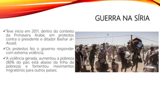GUERRA NA SÍRIA
Teve início em 2011, dentro do contexto
da Primavera Árabe, em protestos
contra o presidente e ditador Bashar al-
Assad;
Os protestos fez o governo responder
com extrema violência;
A violência gerada, aumentou a pobreza
(80% do pais está abaixo da linha da
pobreza) e fomentou movimentos
migratórios para outros países;
 