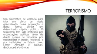 TERRORISMO
• Uso sistemático de violência para
criar um clima de medo
generalizado numa população e
dessa forma atingir um
determinado objetivo político. O
terrorismo tem sido praticado por
organizações políticas tanto de
direita quanto de esquerda, por
nacionalistas e grupos religiosos, e
por instituições do Estado como
Forças Armadas e policiais.
(Enciclopédia britânica)
 