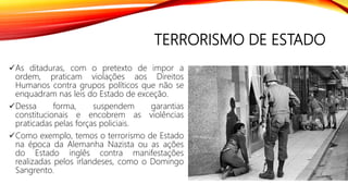 TERRORISMO DE ESTADO
As ditaduras, com o pretexto de impor a
ordem, praticam violações aos Direitos
Humanos contra grupos políticos que não se
enquadram nas leis do Estado de exceção.
Dessa forma, suspendem garantias
constitucionais e encobrem as violências
praticadas pelas forças policiais.
Como exemplo, temos o terrorismo de Estado
na época da Alemanha Nazista ou as ações
do Estado inglês contra manifestações
realizadas pelos irlandeses, como o Domingo
Sangrento.
 