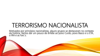 TERRORISMO NACIONALISTA
Motivados por princípios nacionalistas, alguns grupos se destacaram no contexto
da história. Vamos dar um pouco de ênfase ao povo Curdo, povo Basco e o ETA,
o IRA e as Farc´s.
 