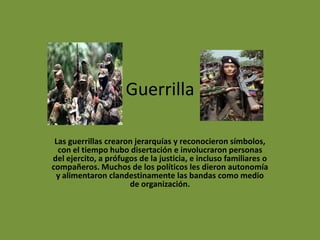 Guerrilla
Las guerrillas crearon jerarquías y reconocieron símbolos,
con el tiempo hubo disertación e involucraron personas
del ejercito, a prófugos de la justicia, e incluso familiares o
compañeros. Muchos de los políticos les dieron autonomía
y alimentaron clandestinamente las bandas como medio
de organización.
 