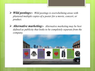  Wild postings:- Wild postings is overwhelming areas with 
plastered multiple copies of a poster for a movie, concert, or 
product. 
 Alternative marketing:- Alternative marketing may be best 
defined as publicity that looks to be completely separate from the 
company. 
 