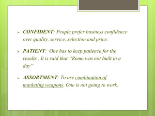  CONFIDENT: People prefer business confidence 
over quality, service, selection and price. 
 PATIENT: One has to keep patience for the 
results . It is said that “Rome was not built in a 
day” 
 ASSORTMENT: To use combination of 
marketing weapons. One is not going to work. 
 