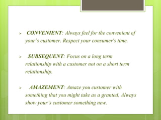  CONVENIENT: Always feel for the convenient of 
your’s customer. Respect your consumer's time. 
 SUBSEQUENT: Focus on a long term 
relationship with a customer not on a short term 
relationship. 
 AMAZEMENT: Amaze you customer with 
something that you might take as a granted. Always 
show your’s customer something new. 
 