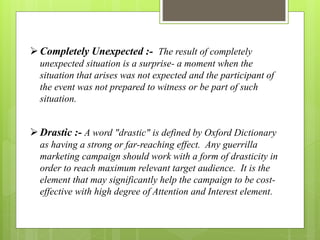  Completely Unexpected :- The result of completely 
unexpected situation is a surprise- a moment when the 
situation that arises was not expected and the participant of 
the event was not prepared to witness or be part of such 
situation. 
 Drastic :- A word "drastic" is defined by Oxford Dictionary 
as having a strong or far-reaching effect. Any guerrilla 
marketing campaign should work with a form of drasticity in 
order to reach maximum relevant target audience. It is the 
element that may significantly help the campaign to be cost-effective 
with high degree of Attention and Interest element. 
 