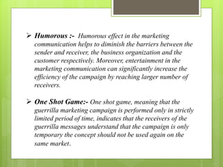  Humorous :- Humorous effect in the marketing 
communication helps to diminish the barriers between the 
sender and receiver, the business organization and the 
customer respectively. Moreover, entertainment in the 
marketing communication can significantly increase the 
efficiency of the campaign by reaching larger number of 
receivers. 
 One Shot Game:- One shot game, meaning that the 
guerrilla marketing campaign is performed only in strictly 
limited period of time, indicates that the receivers of the 
guerrilla messages understand that the campaign is only 
temporary the concept should not be used again on the 
same market. 
 
