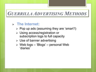 GUERRILLA ADVERTISING METHODS 
 The Internet: 
 Pop up ads (assuming they are ‘smart’!) 
 Using access/registration or 
subscription logs to full capacity 
 Use of banner advertising 
 Web logs – ‘Blogs’ – personal Web 
‘diaries’ 
 