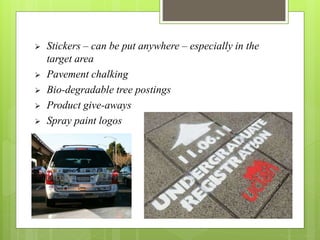  Stickers – can be put anywhere – especially in the 
target area 
 Pavement chalking 
 Bio-degradable tree postings 
 Product give-aways 
 Spray paint logos 
 