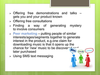  Offering free demonstrations and talks – 
gets you and your product known 
 Offering free consultations 
 Finding a way of generating mystery 
to involve consumers 
 Peer marketing – putting people of similar 
interests/ages/segments together to generate 
interest in the product, e.g.one claim for 
downloading music is that it opens up the 
chance for ‘new’ music to be discovered and 
later purchased 
 Using SMS text messaging 
 