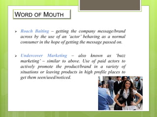 WORD OF MOUTH 
 Roach Baiting – getting the company message/brand 
across by the use of an ‘actor’ behaving as a normal 
consumer in the hope of getting the message passed on. 
 Undercover Marketing – also known as ‘buzz 
marketing’ – similar to above. Use of paid actors to 
actively promote the product/brand in a variety of 
situations or leaving products in high profile places to 
get them seen/used/noticed. 
 