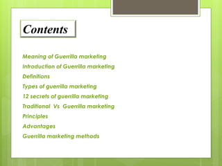 Contents 
Meaning of Guerrilla marketing 
Introduction of Guerrilla marketing 
Definitions 
Types of guerrilla marketing 
12 secrets of guerrilla marketing 
Traditional Vs Guerrilla marketing 
Principles 
Advantages 
Guerrilla marketing methods 
 