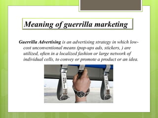 Meaning of guerrilla marketing 
Guerrilla Advertising is an advertising strategy in which low-cost 
unconventional means (pop-ups ads, stickers, ) are 
utilized, often in a localized fashion or large network of 
individual cells, to convey or promote a product or an idea. 
 