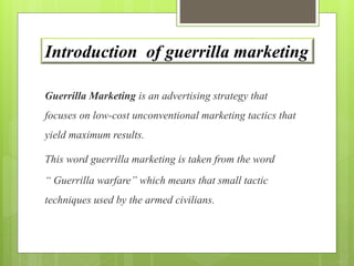 Introduction of guerrilla marketing 
Guerrilla Marketing is an advertising strategy that 
focuses on low-cost unconventional marketing tactics that 
yield maximum results. 
This word guerrilla marketing is taken from the word 
“ Guerrilla warfare” which means that small tactic 
techniques used by the armed civilians. 
 