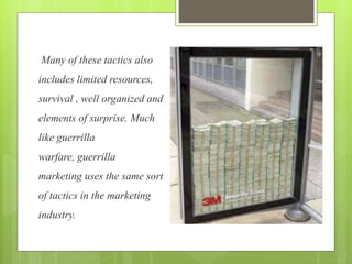 Many of these tactics also 
includes limited resources, 
survival , well organized and 
elements of surprise. Much 
like guerrilla 
warfare, guerrilla 
marketing uses the same sort 
of tactics in the marketing 
industry. 
 