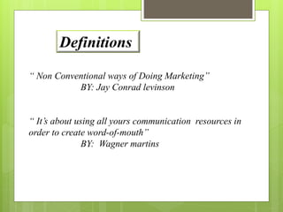 Definitions 
“ Non Conventional ways of Doing Marketing” 
BY: Jay Conrad levinson 
“ It’s about using all yours communication resources in 
order to create word-of-mouth” 
BY: Wagner martins 
 