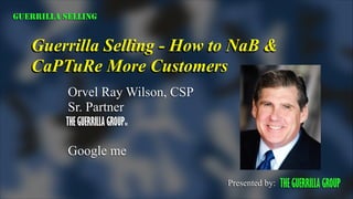 GUERRILLA SELLING

Guerrilla Selling - How to NaB &
CaPTuRe More Customers
Orvel Ray Wilson, CSP
Sr. Partner
THE GUERRILLA GROUPinc
!

Google me
Presented by:

THE GUERRILLA GROUP

 