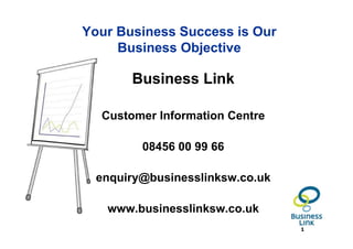 Your Business Success is Our
     Business Objective

       Business Link

  Customer Information Centre

         08456 00 99 66

  enquiry@businesslinksw.co.uk

   www.businesslinksw.co.uk
                                 1
 