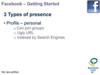 Facebook – Getting Started

  3 Types of presence
  • Profile – personal
             o Can join groups
             o Ugly URL
             o Indexed by Search Engines




http://goo.gl/j9kps                        27
 