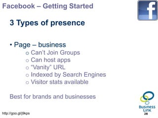 Facebook – Getting Started

     3 Types of presence

     • Page – business
                o Can’t Join Groups
                o Can host apps
                o “Vanity” URL
                o Indexed by Search Engines
                o Visitor stats available

     Best for brands and businesses

http://goo.gl/j9kps                           28
 