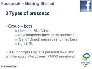 Facebook – Getting Started

     3 Types of presence

     • Group – both
                o Linked to Site Admin
                o New members have to be approved
                o Send “Direct” messages to members
                o Ugly URL

     Great for organising at a personal level and
     smaller scale interactions [<5000 members]

http://goo.gl/j9kps                                   29
 