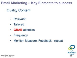 Email Marketing – Key Elements to success

        Quality Content

            •    Relevant
            • Tailored
            • GRAB attention
            • Frequency
            • Monitor, Measure, Feedback - repeat



http://goo.gl/j9kps                                 66
 