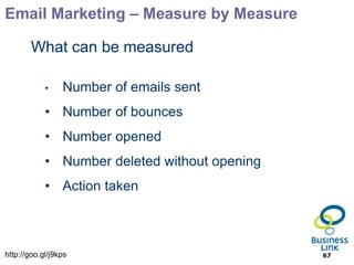 Email Marketing – Measure by Measure

        What can be measured

            •    Number of emails sent
            • Number of bounces
            • Number opened
            • Number deleted without opening
            • Action taken



http://goo.gl/j9kps                            67
 