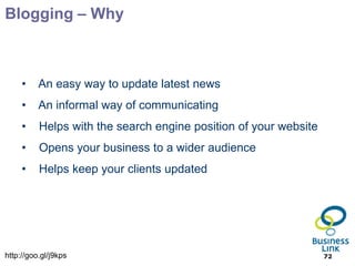 Blogging – Why



     •    An easy way to update latest news
     •    An informal way of communicating
     •    Helps with the search engine position of your website
     •    Opens your business to a wider audience
     •    Helps keep your clients updated




http://goo.gl/j9kps                                               72
 