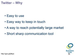 Twitter – Why


     • Easy to use
     • Easy way to keep in touch
     • A way to reach potentially large market
     • Short sharp communication tool




http://goo.gl/j9kps                              81
 