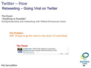 Twitter – How
Retweeting – Going Viral on Twitter

The Event
“Anything is Possible”
Entrepreneurship and networking with Wilfred Emmanuel Jones




         The Problem
         With 10 days to go the event is only about 1/3 subscribed



                  The Tweet




http://goo.gl/j9kps                                                  86
 