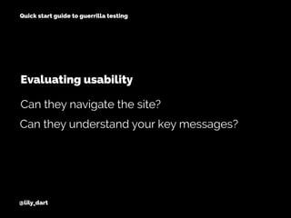 @lily_dart
Quick start guide to guerrilla testing
Evaluating usability
Can they understand your key messages?
Can they navigate the site?
 