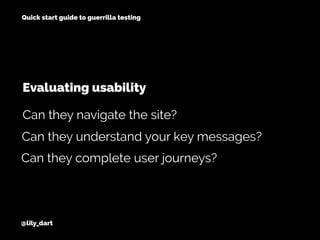@lily_dart
Quick start guide to guerrilla testing
Can they understand your key messages?
Can they complete user journeys?
Can they navigate the site?
Evaluating usability
 