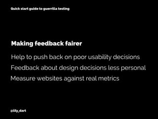@lily_dart
Quick start guide to guerrilla testing
Feedback about design decisions less personal
Measure websites against real metrics
Help to push back on poor usability decisions
Making feedback fairer
 
