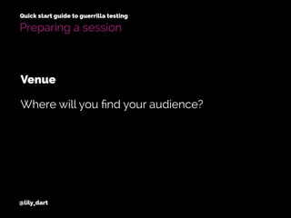 @lily_dart
Quick start guide to guerrilla testing
Preparing a session
Where will you ﬁnd your audience?
Venue
 