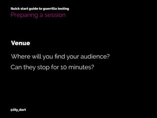 @lily_dart
Quick start guide to guerrilla testing
Preparing a session
Can they stop for 10 minutes?
Where will you ﬁnd your audience?
Venue
 