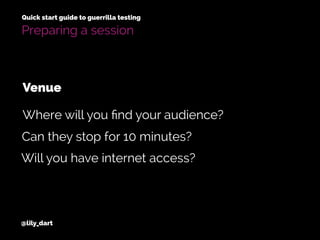 @lily_dart
Quick start guide to guerrilla testing
Can they stop for 10 minutes?
Will you have internet access?
Where will you ﬁnd your audience?
Venue
Preparing a session
 