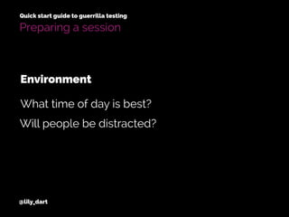 @lily_dart
Quick start guide to guerrilla testing
Preparing a session
Will people be distracted?
What time of day is best?
Environment
 