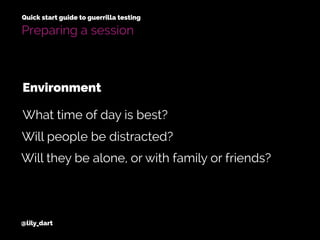 @lily_dart
Quick start guide to guerrilla testing
Will people be distracted?
Will they be alone, or with family or friends?
What time of day is best?
Environment
Preparing a session
 