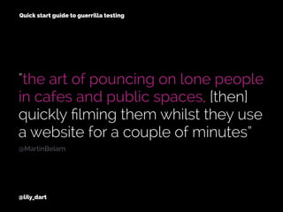“the art of pouncing on lone people
in cafes and public spaces, [then]
quickly ﬁlming them whilst they use
a website for a couple of minutes”
@lily_dart
@MartinBelam
Quick start guide to guerrilla testing
 