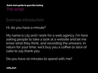 @lily_dart
Quick start guide to guerrilla testing
The script
Hi, do you have a minute?
My name is Lily and I work for a web agency. I’m here
asking people to take a look at a website and let me
know what they think, and recording the answers. In
return for your time, we’ll buy you a coﬀee or slice of
cake to say thank you.
Do you have 10 minutes to spend with me?
Example introduction
 