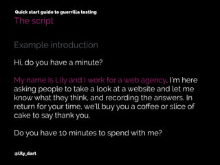 @lily_dart
Quick start guide to guerrilla testing
The script
Hi, do you have a minute?
My name is Lily and I work for a web agency. I’m here
asking people to take a look at a website and let me
know what they think, and recording the answers. In
return for your time, we’ll buy you a coﬀee or slice of
cake to say thank you.
Do you have 10 minutes to spend with me?
Example introduction
 