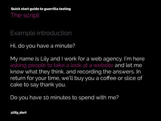 @lily_dart
Quick start guide to guerrilla testing
The script
Hi, do you have a minute?
My name is Lily and I work for a web agency. I’m here
asking people to take a look at a website and let me
know what they think, and recording the answers. In
return for your time, we’ll buy you a coﬀee or slice of
cake to say thank you.
Do you have 10 minutes to spend with me?
Example introduction
 