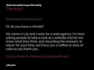 @lily_dart
Quick start guide to guerrilla testing
The script
Hi, do you have a minute?
My name is Lily and I work for a web agency. I’m here
asking people to take a look at a website and let me
know what they think, and recording the answers. In
return for your time, we’ll buy you a coﬀee or slice of
cake to say thank you.
Do you have 10 minutes to spend with me?
Example introduction
 