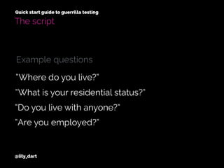 @lily_dart
Quick start guide to guerrilla testing
The script
“What is your residential status?”
“Do you live with anyone?”
“Where do you live?”
“Are you employed?”
Example questions
 