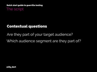 @lily_dart
Quick start guide to guerrilla testing
The script
Contextual questions
Which audience segment are they part of?
Are they part of your target audience?
 