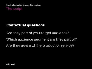 @lily_dart
Quick start guide to guerrilla testing
The script
Contextual questions
Which audience segment are they part of?
Are they aware of the product or service?
Are they part of your target audience?
 