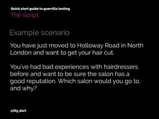 @lily_dart
Quick start guide to guerrilla testing
The script
You have just moved to Holloway Road in North
London and want to get your hair cut.
You’ve had bad experiences with hairdressers
before and want to be sure the salon has a
good reputation. Which salon would you go to,
and why?
Example scenario
 