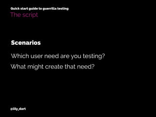 @lily_dart
Quick start guide to guerrilla testing
The script
Scenarios
What might create that need?
Which user need are you testing?
 